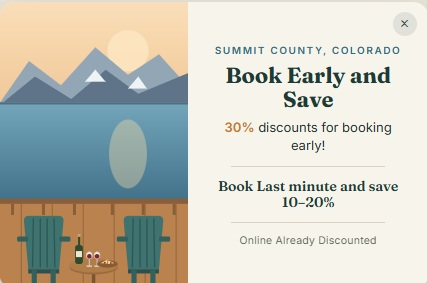 Summit County, Colorado — Book Early and Save. 30% discounts for booking early; book last minute and save 10–20%.